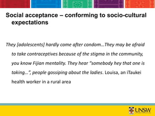 Social acceptance – conforming to socio-cultural
expectations
They [adolescents] hardly come after condom…They may be afraid
to take contraceptives because of the stigma in the community,
you know Fijian mentality. They hear “somebody hey that one is
taking…”, people gossiping about the ladies. Louisa, an iTaukei
health worker in a rural area
 
