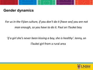 Gender dynamics
For us in the Fijian culture, if you don’t do it [have sex] you are not
man enough, so you have to do it. Paul an iTaukei boy
‘if a girl she’s never been kissing a boy, she is healthy’. Jenny, an
iTaukei girl from a rural area
 