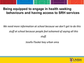 Being equipped to engage in health seeking
behaviours and having access to SRH services
We need more information at school because we don’t get to do this
stuff at school because people feel ashamed of saying all this
stuff.
Josefa iTaukei boy urban area
 
