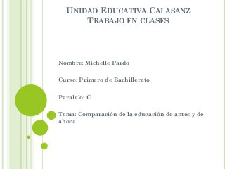 UNIDAD EDUCATIVA CALASANZ
TRABAJO EN CLASES
Nombre: Michelle Pardo
Curso: Primero de Bachillerato
Paralelo: C
Tema: Comparación de la educación de antes y de
ahora
 