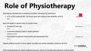 Role of Physiotherapy
Decreasing mortality but increasing morbidity following ICU admission
• 41% of ICU patients MV >24 hours alive and without new disability at 6/12 (Higgins et al,
2021)
Bed rest leads to severe loss of muscle mass
• At least 2% per day (Wandrag et al,
2019)
• Increased wasting noted in septic patients
(Klaude et al, 2012)
• Permanent functional impairments and decreased QoL (Herridge et al,
2011)
Sepsis patients known to have higher mortality but similar disability incidence at 6/12
(Hodgson et al 2022)
Early physiotherapy for septic patients has been shown to be safe and preserve muscle mass
 