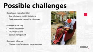 Possible challenges
Complicated medical condition
• Side effects and mobility limitations
• Weakness posing manual handling risks
Prolonged acute stay
• Patient engagement
• Day / night routine
• Delirium management
Community follow-up
• What services / equipment can she access
 