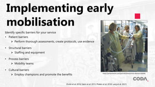 Implementing early
mobilisation
Identify specific barriers for your service
• Patient barriers
 Perform thorough assessments, create protocols, use evidence
• Structural barriers
 Staffing and equipment
• Process barriers
 Mobility teams
• Cultural barriers
 Employ champions and promote the benefits
(Dubb et al, 2016; Eakin et al, 2015; Phelen et al, 2018; Lang et al, 2021)
https://jamanetwork.com/journals/jama/article-abstract/182682
 