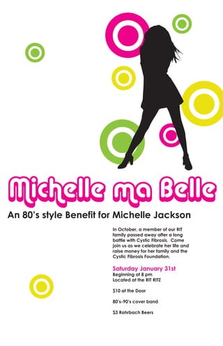 Michelle ma Belle
An 80’s style Benefit for Michelle Jackson
                        In October, a member of our RIT
                        family passed away after a long
                        battle with Cystic Fibrosis.  Come
                        join us as we celebrate her life and
                        raise money for her family and the
                        Cystic Fibrosis Foundation.

                        Saturday January 31st
                        Beginning at 8 pm
                        Located at the RIT RITZ

                        $10 at the Door

                        80’s-90’s cover band

                        $3 Rohrbach Beers
 