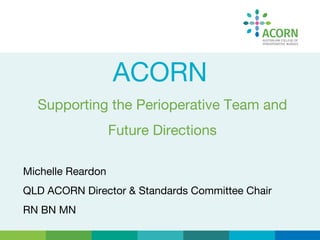 ACORN
Supporting the Perioperative Team and
Future Directions
Michelle Reardon
QLD ACORN Director & Standards Committee Chair
RN BN MN
 