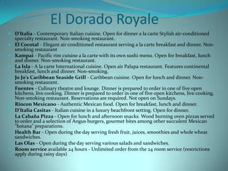El Dorado Royale
 D'Italia - Contemporary Italian cuisine. Open for dinner a la carte Stylish air-conditioned
specialty restaurant. Non-smoking restaurant.
 El Cocotal - Elegant air conditioned restaurant serving a la carte breakfast and dinner. Non-
smoking restaurant
 Kampai - Pacific rim cuisine a la carte with its own sushi menu. Open for breakfast, lunch
and dinner. Non-smoking restaurant.
 La Isla - A la carte International cuisine. Open air Palapa restaurant. Features continental
breakfast, lunch and dinner. Non-smoking.
 Jo Jo's Caribbean Seaside Grill - Caribbean cuisine. Open for lunch and dinner. Non-
smoking restaurant.
 Fuentes - Culinary theatre and lounge. Dinner is prepared to order in one of five open
kitchens, live cooking. Dinner is prepared to order in one of five open kitchens, live cooking.
Non-smoking restaurant. Reservations are required. Not open on Sundays.
 Rincon Mexicano - Authentic Mexican food. Open for breakfast, lunch and dinner.
 D'Italia Casitas - Italian cuisine in a luxury beachfront setting. Open for dinner.
 La Cabaña Pizza - Open for lunch and afternoon snacks. Wood burning oven pizzas served
to order and a selection of Angus burgers, gourmet bites among other succulent Mexican
"botana" preparations.
 Health Bar - Open during the day serving fresh fruit, juices, smoothies and whole wheat
sandwiches.
 Las Olas - Open during the day serving various salads and sandwiches.
 Room service available 24 hours - Unlimited order from the 24 room service (restrictions
apply during rainy days)
 