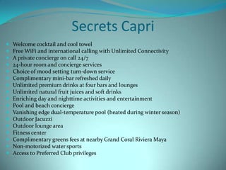 Secrets Capri
 Welcome cocktail and cool towel
 Free WiFi and international calling with Unlimited Connectivity
 A private concierge on call 24/7
 24-hour room and concierge services
 Choice of mood setting turn-down service
 Complimentary mini-bar refreshed daily
 Unlimited premium drinks at four bars and lounges
 Unlimited natural fruit juices and soft drinks
 Enriching day and nighttime activities and entertainment
 Pool and beach concierge
 Vanishing edge dual-temperature pool (heated during winter season)
 Outdoor Jacuzzi
 Outdoor lounge area
 Fitness center
 Complimentary greens fees at nearby Grand Coral Riviera Maya
 Non-motorized water sports
 Access to Preferred Club privileges
 