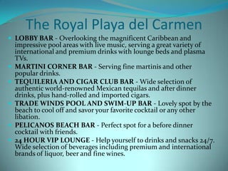 The Royal Playa del Carmen
 LOBBY BAR - Overlooking the magnificent Caribbean and
impressive pool areas with live music, serving a great variety of
international and premium drinks with lounge beds and plasma
TVs.
 MARTINI CORNER BAR - Serving fine martinis and other
popular drinks.
 TEQUILERIA AND CIGAR CLUB BAR - Wide selection of
authentic world-renowned Mexican tequilas and after dinner
drinks, plus hand-rolled and imported cigars.
 TRADE WINDS POOL AND SWIM-UP BAR - Lovely spot by the
beach to cool off and savor your favorite cocktail or any other
libation.
 PELICANOS BEACH BAR - Perfect spot for a before dinner
cocktail with friends.
 24 HOUR VIP LOUNGE - Help yourself to drinks and snacks 24/7.
Wide selection of beverages including premium and international
brands of liquor, beer and fine wines.
 