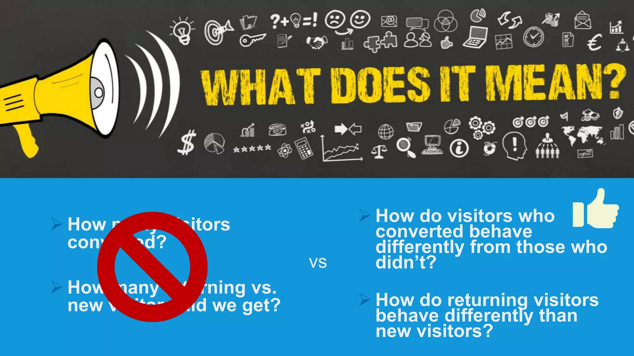  How many visitors
converted?
 How many returning vs.
new visitors did we get?
 How do visitors who
converted behave
differently from those who
didn’t?
 How do returning visitors
behave differently than
new visitors?
vs
 