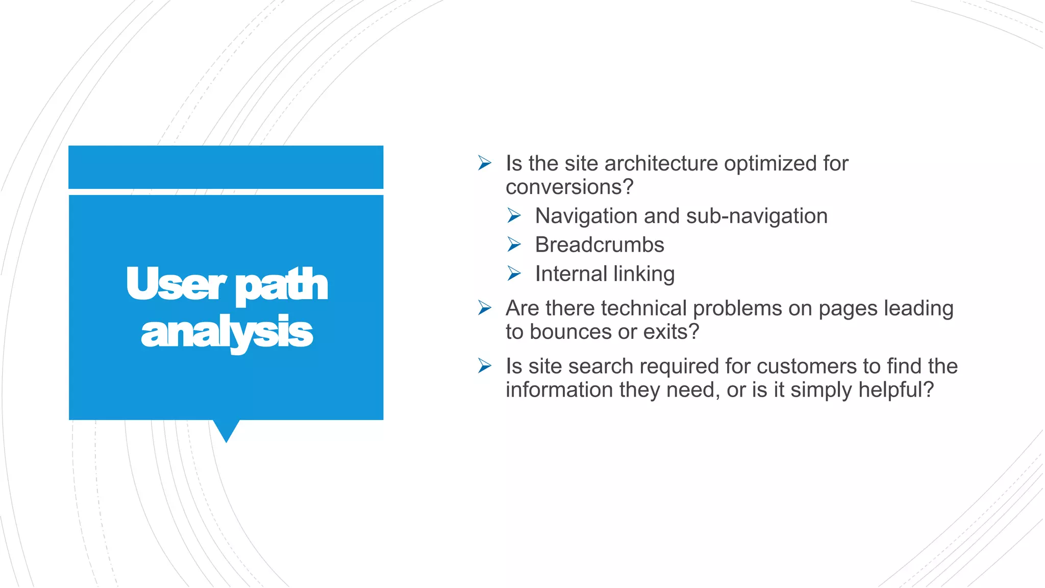 User path
analysis
 Is the site architecture optimized for
conversions?
 Navigation and sub-navigation
 Breadcrumbs
 Internal linking
 Are there technical problems on pages leading
to bounces or exits?
 Is site search required for customers to find the
information they need, or is it simply helpful?
 