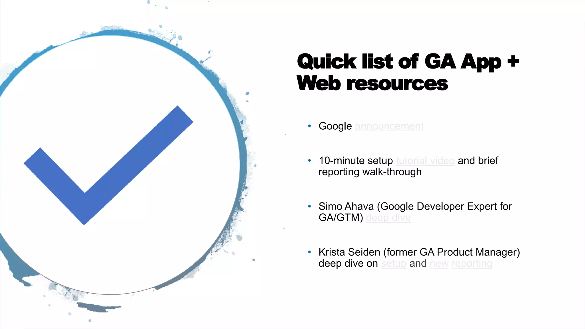 Quick list of GA App +
Web resources
• Google announcement
• 10-minute setup tutorial video and brief
reporting walk-through
• Simo Ahava (Google Developer Expert for
GA/GTM) deep dive
• Krista Seiden (former GA Product Manager)
deep dive on setup and new reporting
 