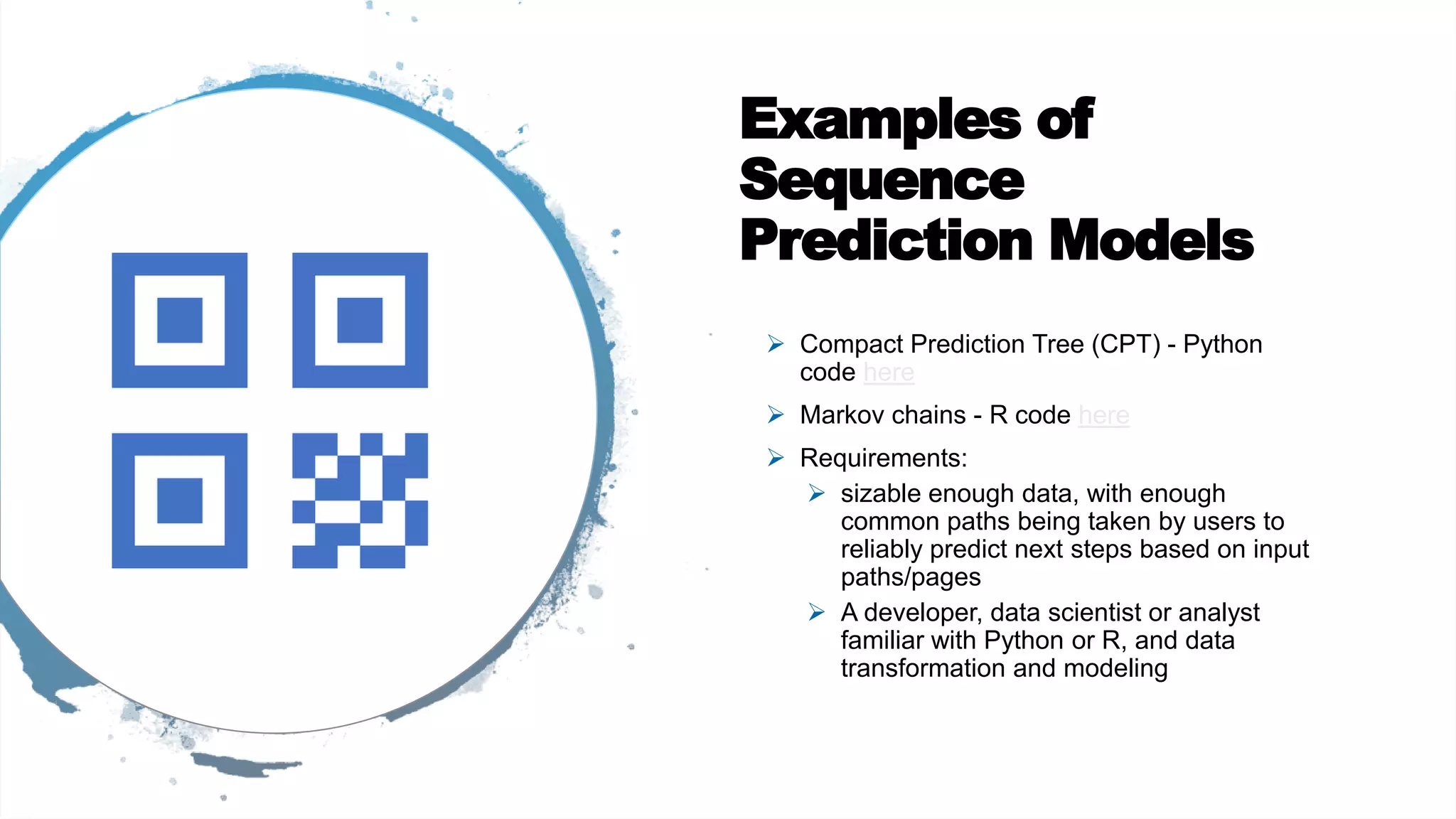 Examples of
Sequence
Prediction Models
 Compact Prediction Tree (CPT) - Python
code here
 Markov chains - R code here
 Requirements:
 sizable enough data, with enough
common paths being taken by users to
reliably predict next steps based on input
paths/pages
 A developer, data scientist or analyst
familiar with Python or R, and data
transformation and modeling
 