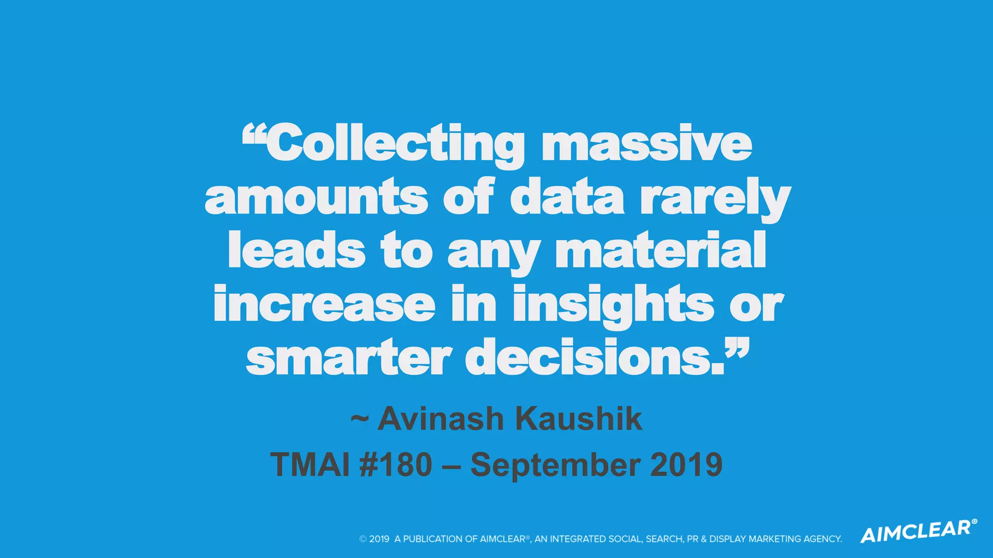 “Collecting massive
amounts of data rarely
leads to any material
increase in insights or
smarter decisions.”
~ Avinash Kaushik
TMAI #180 – September 2019
 