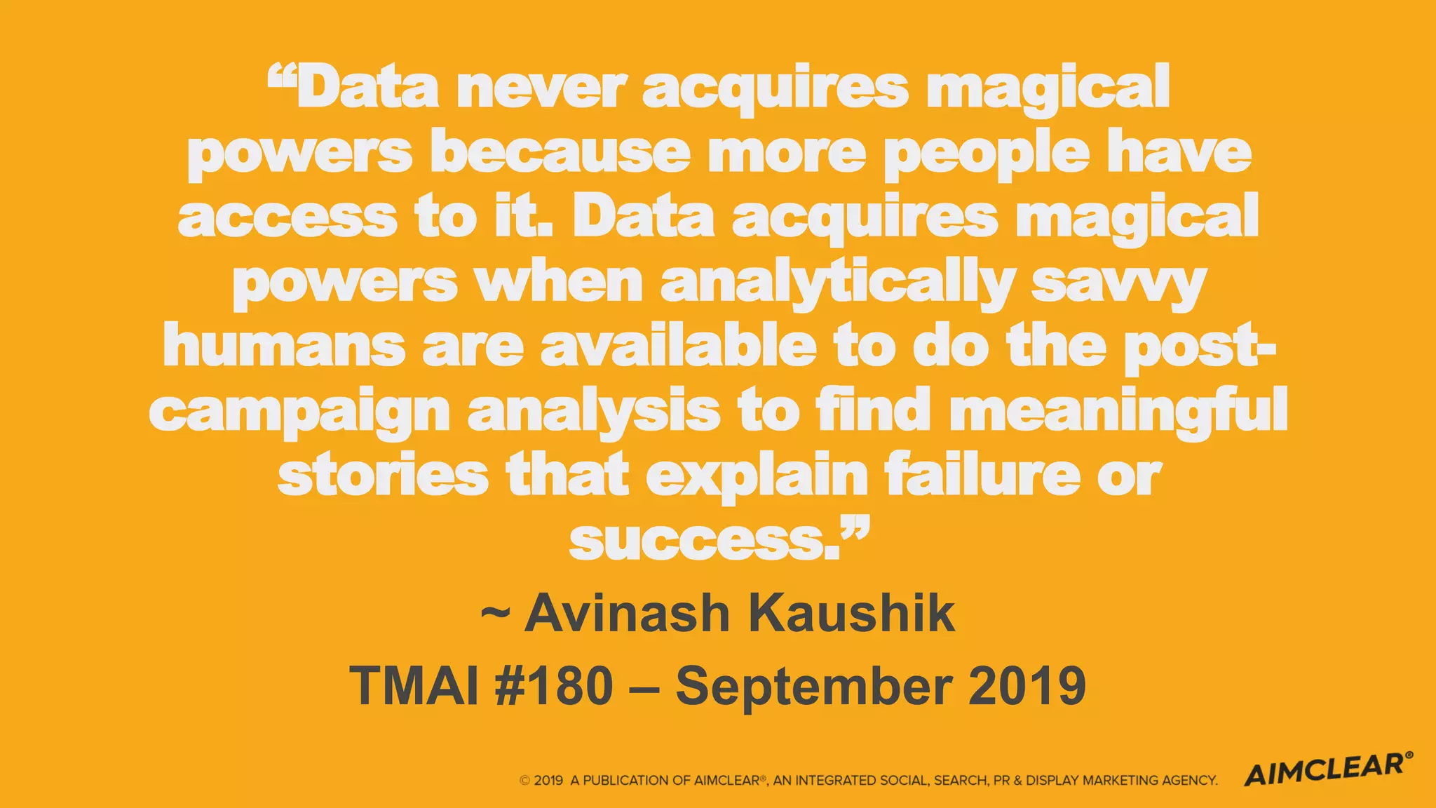 “Data never acquires magical
powers because more people have
access to it. Data acquires magical
powers when analytically savvy
humans are available to do the post-
campaign analysis to find meaningful
stories that explain failure or
success.”
~ Avinash Kaushik
TMAI #180 – September 2019
 