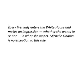 Every first lady enters the White House and
makes an impression — whether she wants to
or not — in what she wears. Michelle Obama
is no exception to this rule.
 