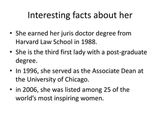 Interesting facts about her
• She earned her juris doctor degree from
  Harvard Law School in 1988.
• She is the third first lady with a post-graduate
  degree.
• In 1996, she served as the Associate Dean at
  the University of Chicago.
• in 2006, she was listed among 25 of the
  world’s most inspiring women.
 