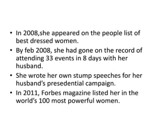 • In 2008,she appeared on the people list of
  best dressed women.
• By feb 2008, she had gone on the record of
  attending 33 events in 8 days with her
  husband.
• She wrote her own stump speeches for her
  husband’s presedential campaign.
• In 2011, Forbes magazine listed her in the
  world’s 100 most powerful women.
 