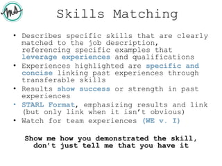 Skills Matching
• Describes specific skills that are clearly
matched to the job description,
referencing specific examples that
leverage experiences and qualifications
• Experiences highlighted are specific and
concise linking past experiences through
transferable skills
• Results show success or strength in past
experiences
• STARL Format, emphasizing results and link
(but only link when it isn’t obvious)
• Watch for team experiences (WE v. I)
Show me how you demonstrated the skill,
don’t just tell me that you have it
 