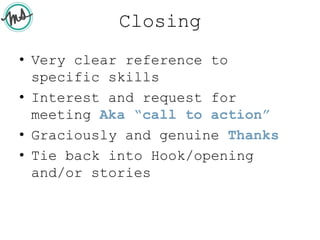 Closing
• Very clear reference to
specific skills
• Interest and request for
meeting Aka “call to action”
• Graciously and genuine Thanks
• Tie back into Hook/opening
and/or stories
 