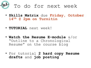 To do for next week
• Skills Matrix due Friday, October
14th @ 2pm on Turnitin
• TUTORIAL next week!
• Watch the Resume E-module &/or
“Outline to a Chronological
Resume” on the course blog
• For tutorial 2 hard copy Resume
drafts and job posting
 
