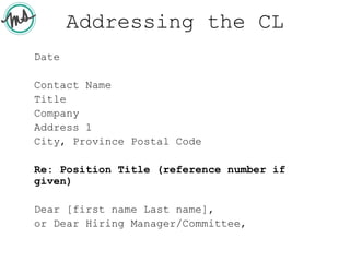 Addressing the CL
Date
Contact Name
Title
Company
Address 1
City, Province Postal Code
Re: Position Title (reference number if
given)
Dear [first name Last name],
or Dear Hiring Manager/Committee,
 