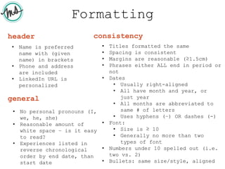 Formatting
• Name is preferred
name with (given
name) in brackets
• Phone and address
are included
• LinkedIn URL is
personalized
header
• No personal pronouns (I,
we, he, she)
• Reasonable amount of
white space – is it easy
to read?
• Experiences listed in
reverse chronological
order by end date, than
start date
general
• Titles formatted the same
• Spacing is consistent
• Margins are reasonable (≥1.5cm)
• Phrases either ALL end in period or
not
• Dates
• Usually right-aligned
• All have month and year, or
just year
• All months are abbreviated to
same # of letters
• Uses hyphens (–) OR dashes (-)
• Font:
• Size is ≥ 10
• Generally no more than two
types of font
• Numbers under 10 spelled out (i.e.
two vs. 2)
• Bullets: same size/style, aligned
consistency
 