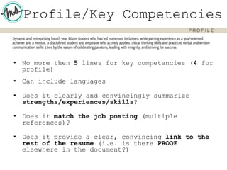 Profile/Key Competencies
• No more then 5 lines for key competencies (4 for
profile)
• Can include languages
• Does it clearly and convincingly summarize
strengths/experiences/skills?
• Does it match the job posting (multiple
references)?
• Does it provide a clear, convincing link to the
rest of the resume (i.e. is there PROOF
elsewhere in the document?)
 