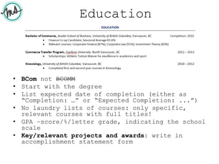 Education
• BCom not BCOMM
• Start with the degree
• List expected date of completion (either as
“Completion: …” or “Expected Completion: ...”)
• No laundry lists of courses: only specific,
relevant courses with full titles!
• GPA –score/%/letter grade, indicating the school
scale
• Key/relevant projects and awards: write in
accomplishment statement form
 