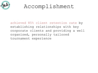 Accomplishment
achieved 85% client retention rate by
establishing relationships with key
corporate clients and providing a well
organized, personally tailored
tournament experience
 