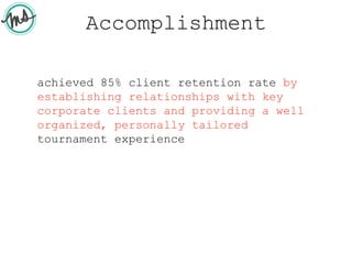 Accomplishment
achieved 85% client retention rate by
establishing relationships with key
corporate clients and providing a well
organized, personally tailored
tournament experience
 