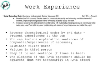 Work Experience
• Reverse chronological order by end date –
present experiences at the top
• You can include explanation sentences of
companies/experiences if necessary
• Eliminate filler words
• Written in third person
• Keep it to one sentence (2 lines is best)
• The elements of the RATS statement should be
apparent (but not necessarily in RATS order)
 