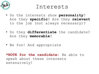 Interests
• Do the interests show personality?
Are they specific? Are they relevant
to the job (not always necessary)?
• Do they differentiate the candidate?
Are they memorable?
• Be fun! And appropriate
*NOTE for the candidate: Be able to
speak about these interests
extensively!
 
