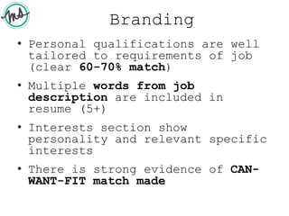 Branding
• Personal qualifications are well
tailored to requirements of job
(clear 60-70% match)
• Multiple words from job
description are included in
resume (5+)
• Interests section show
personality and relevant specific
interests
• There is strong evidence of CAN-
WANT-FIT match made
 