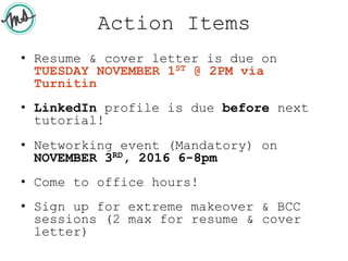Action Items
• Resume & cover letter is due on
TUESDAY NOVEMBER 1ST @ 2PM via
Turnitin
• LinkedIn profile is due before next
tutorial!
• Networking event (Mandatory) on
NOVEMBER 3RD, 2016 6-8pm
• Come to office hours!
• Sign up for extreme makeover & BCC
sessions (2 max for resume & cover
letter)
 