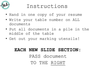 Instructions
• Hand in one copy of your resume
• Write your table number on ALL
documents
• Put all documents in a pile in the
middle of the table
• Get out your marking utensils!
EACH NEW SLIDE SECTION:
PASS document
TO THE RIGHT
 