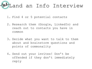 Land an Info Interview
1. Find 4 or 5 potential contacts
2. Research them (Google, LinkedIn) and
reach out to contacts you have in
common
3. Decide what you want to talk to them
about and brainstorm questions and
points of commonality
4. Send out your invites! Don’t be
offended if they don’t immediately
reply
 