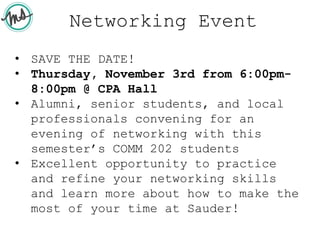 Networking Event
• SAVE THE DATE!
• Thursday, November 3rd from 6:00pm-
8:00pm @ CPA Hall
• Alumni, senior students, and local
professionals convening for an
evening of networking with this
semester’s COMM 202 students
• Excellent opportunity to practice
and refine your networking skills
and learn more about how to make the
most of your time at Sauder!
 