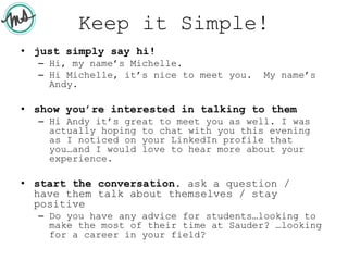 Keep it Simple!
• just simply say hi!
– Hi, my name’s Michelle.
– Hi Michelle, it’s nice to meet you. My name’s
Andy.
• show you’re interested in talking to them
– Hi Andy it’s great to meet you as well. I was
actually hoping to chat with you this evening
as I noticed on your LinkedIn profile that
you…and I would love to hear more about your
experience.
• start the conversation. ask a question /
have them talk about themselves / stay
positive
– Do you have any advice for students…looking to
make the most of their time at Sauder? …looking
for a career in your field?
 
