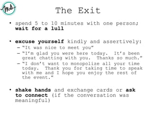 The Exit
• spend 5 to 10 minutes with one person;
wait for a lull
• excuse yourself kindly and assertively:
– “It was nice to meet you”
– “I’m glad you were here today. It’s been
great chatting with you. Thanks so much.”
– “I don’t want to monopolize all your time
today. Thank you for taking time to speak
with me and I hope you enjoy the rest of
the event.”
• shake hands and exchange cards or ask
to connect (if the conversation was
meaningful)
 
