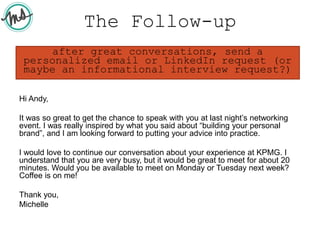 The Follow-up
Hi Andy,
It was so great to get the chance to speak with you at last night’s networking
event. I was really inspired by what you said about “building your personal
brand”, and I am looking forward to putting your advice into practice.
I would love to continue our conversation about your experience at KPMG. I
understand that you are very busy, but it would be great to meet for about 20
minutes. Would you be available to meet on Monday or Tuesday next week?
Coffee is on me!
Thank you,
Michelle
after great conversations, send a
personalized email or LinkedIn request (or
maybe an informational interview request?)
 