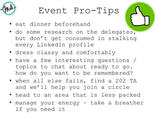 Event Pro-Tips
• eat dinner beforehand
• do some research on the delegates,
but don’t get consumed in stalking
every LinkedIn profile
• dress classy and comfortably
• have a few interesting questions /
topics to chat about ready to go.
how do you want to be remembered?
• when all else fails, find a 202 TA
and we’ll help you join a circle
• head to an area that is less packed
• manage your energy – take a breather
if you need it
 