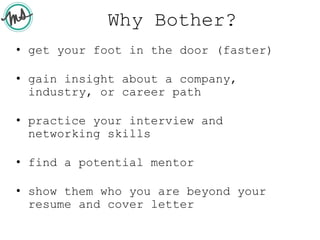 Why Bother?
• get your foot in the door (faster)
• gain insight about a company,
industry, or career path
• practice your interview and
networking skills
• find a potential mentor
• show them who you are beyond your
resume and cover letter
 