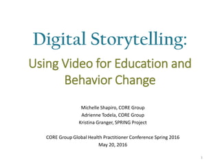 Digital Storytelling:
Michelle Shapiro, CORE Group
Adrienne Todela, CORE Group
Kristina Granger, SPRING Project
CORE Group Global Health Practitioner Conference Spring 2016
May 20, 2016
1
Using Video for Education and
Behavior Change
 