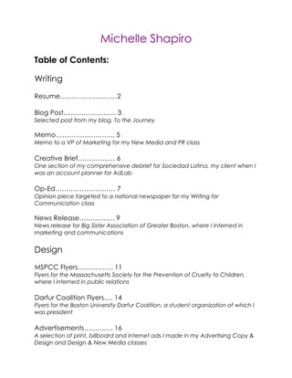 Michelle Shapiro
Table of Contents:

Writing
Resume………………..……2

Blog Post……………….….. 3
Selected post from my blog, To the Journey

Memo……………….…….. 5
Memo to a VP of Marketing for my New Media and PR class

Creative Brief…………..… 6
One section of my comprehensive debrief for Sociedad Latina, my client when I
was an account planner for AdLab

Op-Ed……………………… 7
Opinion piece targeted to a national newspaper for my Writing for
Communication class

News Release……………. 9
News release for Big Sister Association of Greater Boston, where I interned in
marketing and communications


Design
MSPCC Flyers……………. 11
Flyers for the Massachusetts Society for the Prevention of Cruelty to Children,
where I interned in public relations

Darfur Coalition Flyers…. 14
Flyers for the Boston University Darfur Coalition, a student organization of which I
was president

Advertisements…………. 16
A selection of print, billboard and Internet ads I made in my Advertising Copy &
Design and Design & New Media classes
 