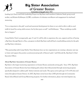 Big Sister Association
                                    of Greater Boston
                                        Exclusively serving girls since 1951
Leading Life Choices and Girls Leadership Project are Big Sister staff members Catherine Smail, group social
worker, and Kristen Kohlmeyer, LCSW, coordinator of volunteer enrollment and engagement for site-based
mentoring.


“It is so important to the girls’ social and emotional development for them to not only be able to talk to—and
really be heard by—caring adult women, but by their peers as well.” said Kohlmeyer. “These workshops enable
that to happen.”


Camp Harbor View’s youngest girls, ages 11 and 12, will be able to experience the care, support and fun of having
a Big Sister through Big for a Day, a program in which Big Sister staff will lead a teambuilding activity for the girls
and Big Sister volunteers.


“This partnership with Camp Harbor View illustrates how our two organizations are creating a dynamic new way
to foster and support the positive social-emotional growth of Boston’s girls,” said Deborah Re, Big Sister’s Chief
Executive Officer.


About Big Sister Association of Greater Boston
Big Sister is the largest mentoring organization in Greater Boston exclusively serving girls. Since 1951, Big Sister
Association of Greater Boston has been helping girls achieve their full potential through mentoring programs
specifically designed to address girls’ distinct interests and needs. The agency serves girls ages 7-15 in 69 cities and
towns throughout Greater Boston. In 2007, Big Sister served more than 2,900 girls through its Community-
Based, School-Based and Group Mentoring programs. For further information, please visit www.bigsister.org.
                                                          ###
 