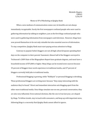 Michelle	
  Shapiro	
  
                                                                                                                                    CM443	
  
                                                                                                                               1/26/10	
  
                                                                                                                                          	
  
                                   Memo	
  to	
  VP	
  of	
  Marketing	
  at	
  Quigley	
  Bank	
  
                                                                 	
  
	
         When	
  a	
  new	
  medium	
  of	
  communication	
  comes	
  out,	
  its	
  benefits	
  are	
  not	
  always	
  

immediately	
  recognizable.	
  Surely	
  the	
  first	
  newspapers	
  confused	
  people	
  who	
  were	
  used	
  to	
  

gathering	
  information	
  by	
  talking	
  to	
  neighbors,	
  just	
  as	
  the	
  first	
  blogs	
  confused	
  people	
  who	
  

were	
  used	
  to	
  gathering	
  information	
  from	
  newspapers	
  and	
  television.	
  	
  However,	
  blogs	
  have	
  

now	
  proved	
  themselves	
  to	
  be	
  not	
  only	
  valuable	
  but	
  also	
  essential	
  sources	
  of	
  information.	
  	
  

To	
  stay	
  competitive,	
  Quigley	
  Bank	
  must	
  start	
  paying	
  serious	
  attention	
  to	
  blogs.	
  

	
         Contrary	
  to	
  popular	
  belief,	
  bloggers	
  are	
  not	
  all	
  high	
  school	
  dropouts	
  spending	
  their	
  

days	
  on	
  the	
  computer	
  in	
  their	
  parents’	
  basement.	
  Almost	
  half	
  of	
  the	
  bloggers	
  surveyed	
  in	
  

Technorati’s	
  2009	
  State	
  of	
  the	
  Blogosphere	
  Report	
  have	
  graduate	
  degrees,	
  and	
  most	
  have	
  a	
  

household	
  income	
  of	
  $75,000	
  or	
  higher.	
  Many	
  blogs	
  can	
  be	
  trusted	
  news	
  sources	
  because	
  

35	
  percent	
  of	
  bloggers	
  have	
  work	
  experience	
  in	
  traditional	
  media,	
  and	
  27	
  percent	
  of	
  

bloggers	
  currently	
  hold	
  jobs	
  in	
  traditional	
  media.	
  	
  

	
         Professional	
  blogging	
  is	
  growing,	
  while	
  “Hobbyist”	
  or	
  personal	
  blogging	
  is	
  shrinking.	
  

These	
  professional	
  bloggers	
  are	
  writing	
  more	
  because	
  “they	
  enjoy	
  interacting	
  with	
  the	
  

audience	
  they’ve	
  found.”	
  Direct	
  and	
  immediate	
  interaction	
  sets	
  blogging	
  apart	
  from	
  the	
  

other	
  more	
  traditional	
  media.	
  Since	
  blogs	
  simulate	
  one-­‐on-­‐one,	
  personal	
  conversation,	
  they	
  

are	
  also	
  very	
  influential.	
  Even	
  national	
  elections,	
  like	
  the	
  one	
  in	
  Iran	
  last	
  year,	
  are	
  shaped	
  

by	
  blogs.	
  To	
  follow	
  trends,	
  stay	
  in	
  touch	
  with	
  consumers,	
  and	
  keep	
  up	
  with	
  important	
  news,	
  

following	
  blogs	
  is	
  a	
  necessity	
  that	
  Quigley	
  Bank	
  cannot	
  afford	
  to	
  ignore.	
  	
  
 