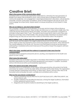 Creative Brief:
What is the purpose of this communications effort?
Sociedad Latina, a community organization dedicated to cultivating the next generation of
leaders from Mission Hill and Roxbury youth, hosts a broad array of programs that promote
community leadership, civic engagement, meaningful employment, education, cultural identity
and pride, and the continuation of traditions. Some of these programs are only for youth, but
many engage the whole family. AdLab needs to increase awareness of and interest in these
events.

Who are we talking to, and what is their mindset?
The campaign is targeted at youth between 10-18 years old from Mission Hill and Roxbury
neighborhoods and their parents. These families are often poor or in the lower middle class. The
youth are heavily influenced by friends and peers, and often only participate in programs or
activities if others deem them “cool.” The parents tend to lead hectic lives in which they work
long hours and take care of their families. They are presumably interested in Sociedad Latina
programming, but they do not have time to seek out information about the programs.

What problem, need, or desire does this communication effort need to address?
Both the youth and the adults in the target audience have a lot on their minds, so Sociedad
Latina needs to stress the importance of its community programs and events, which will improve
the overall wellbeing of the family unit. The youth and their parents should be excited about
participating in Sociedad Latina events because of the positive impact the programs will have
on their lives.

What is the single, essential point the audience is supposed to take away from the
communication?
Sociedad Latina’s programs and events are fun, exciting, and imperative for the health and
growth of one’s family.

What makes this believable?
Sociedad Latina has an excellent reputation in the Mission Hill and Roxbury neighborhoods as a
premiere organization for youth and family development and support. In addition, Sociedad
Latina is the only local Latino youth leadership organization.

What is the desired personality of the brand?
Sociedad Latina is a combination of the caring, doting grandmother who protects her family
and shares her wisdom, and the hip older sibling who knows all the latest trends. This organization
is family-oriented, kindhearted and inviting, as well as fresh, vibrant, and full of life. Most of all,
Sociedad Latina embodies the warm, sociable and uninhibited Latino culture.

What are the executional considerations?
  • Internet advertising may be effective for youth because youth, unlike their parents, are
       active Internet users.
  • Guerilla marketing may be effective because, among the target audience, information
       is often spread by word-of-mouth.
  • Magazines are the prime media for advertising to the target audience.




                                                                                                    13
 
