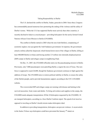 Michelle Shapiro
                                                                                         4/23/2008

                                  Taking Responsibility in Darfur

        The U.S. declared the conflict in Darfur, Sudan, genocide in 2004. Since then, Congress

has commendably passed numerous laws promoting the ending of the violence and the safety of

Darfuri victims. While the U.S. has supported Darfur more actively than other countries, it

recently declined to help in a crucial project – providing helicopters for the newly formed United

Nations-African Union Mission in Darfur (UNAMID).

        The conflict in Darfur started in 2003 when the non-Arab Darfuris, complaining of

economic neglect, rose up against the Arab Sudanese government. In response, the government

armed a militia called the Janjaweed, which burned down most of the villages in Darfur, killing at

least 400,000 Darfuri civilians and forcing another 2.5 million into internally displaced person

(IDP) camps in Darfur and refugee camps in neighboring Chad.

        On Dec. 31, 2007, the UNAMID officially took over the peacekeeping mission in Darfur.

Previously, only 7,000 peacekeepers were patrolling Darfur, a region the size of Texas. The new

force is supposed to reach 26,000, though the Sudanese government continues to fight against the

addition of troops. The UNAMID aims to restore political stability in Darfur, to ensure the safety

of the Darfuri people, and to provide humanitarian support, according to the UN’s UNAMID

website.

        The overcrowded IDP and refugee camps are teeming with disease and lacking in the

survival necessities: food, water and shelter. To bring aid workers and supplies to the camps, the

UNAMID needs adequate transportation. Of the 24 helicopters requested by the UNAMID, 18

are transport helicopters, according to a Save Darfur Coalition report. The speed of air travel as

opposed to traveling on Darfur’s hostile terrain makes helicopters ideal.

        In addition to providing transportation, helicopters can prevent violence. A recent article

in the Sudan Tribune says helicopters could have prevented the January 7th attack on



                                                                                                      1
 