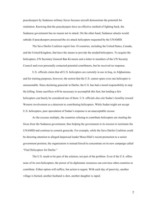 peacekeepers by Sudanese military forces because aircraft demonstrate the potential for

retaliation. Knowing that the peacekeepers have no effective method of fighting back, the

Sudanese government has no reason not to attack. On the other hand, Sudanese attacks would

subside if peacekeepers possessed the six attack helicopters requested by the UNAMID.

        The Save Darfur Coalition report lists 18 countries, including the United States, Canada,

and the United Kingdom, that have the means to provide the needed helicopters. To acquire the

helicopters, UN Secretary General Ban Ki-moon sent a letter to members of the UN Security

Council and even personally contacted potential contributors, but he received no response.

        U.S. officials claim that all U.S. helicopters are currently in use in Iraq, in Afghanistan,

and for training purposes; however, the notion that the U.S. cannot spare even one helicopter is

unreasonable. Since declaring genocide in Darfur, the U.S. has had a moral responsibility to stop

the killing. Some sacrifices will be necessary to accomplish this feat, but lending a few

helicopters can barely be considered one of them. U.S. officials also cite Sudan’s hostility toward

Western involvement as a deterrent to contributing helicopters. While Sudan might not accept

U.S. helicopters, pure speculation of Sudan’s response is an unacceptable excuse.

        As the excuses multiply, the countries refusing to contribute helicopters are stealing the

focus from the Sudanese government, thus helping the government in its mission to terminate the

UNAMID and continue to commit genocide. For example, while the Save Darfur Coalition could

be directing attention to alleged Janjaweed leader Musa Hilal’s recent promotion to a senior

government position, the organization is instead forced to concentrate on its new campaign called

“Find Helicopters for Darfur.”

        The U.S. needs to be part of the solution, not part of the problem. Even if the U.S. offers

none of its own helicopters, the power of its diplomatic resources can convince other countries to

contribute. Either option will suffice, but action is urgent. With each day of passivity, another

village is burned, another husband is shot, another daughter is raped.




                                                                                                       2
 