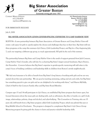 Big Sister Association
                                    of Greater Boston
                                           Exclusively serving girls since 1951
Contact: Maren Johnson                                                                     161 Massachusetts Avenue
         617.236.8079                                                                        Boston, MA 02115-3050
                                                                                                   Tel: 617.236.8060
         mjohnson@bigsister.org                                                                         617.236.8075
                                                                                              bigsister@bigsister.org
                                                                                                    www.bigsister.org
FOR IMMEDIATE RELEASE

July 8, 2008

   BIG SISTER ASSOCIATION LENDS GENDER-SPECIFIC EXPERTISE TO CAMP HARBOR VIEW

BOSTON— A new partnership between Big Sister Association of Greater Boston and Camp Harbor View will
create a safe space for girls to openly explore the choices and challenges they face in their lives. Big Sister will run
three programs at the camp this summer—Life Choices, Girls Leadership Project, and Big for a Day—beginning July
7, each one targeting a different age group, to reach approximately 300 girls by the end of the summer.


The partnership between Big Sister and Camp Harbor View is the result of support garnered from Jack Connors,
Camp Harbor View’s founder, who will also be co-chairing Big Sister’s largest annual fundraiser, Big in Boston,
this November. Connors believes that Big Sister’s expertise in gender-specific mentoring will add value to the
camp’s focus of building confidence and leadership skills in children from Boston’s at-risk neighborhoods.


“We feel very fortunate to be able to benefit from Big Sister’s long history of working with girls and we are very
excited about this new partnership. We are good at teaching swimming, sailing and arts and crafts, but Big Sister
has something special to give our girls and we are delighted to be working with them,” said Sharon McNally,
Chief of Staff for the Connors Family office and Big Sister Board Member.


Campers ages 13 and 14 will participate in Life Choices, an established Big Sister program that fosters open, but
focused discussion about the issues girls are dealing with, such as self-esteem, the effect of media on a girl’s body
image, relationships, puberty, drugs and alcohol, and cyber-bullying. The Counselors in Training, who are 15
years old, will benefit from a Big Sister program called Girls Leadership Project, which was piloted this year at
King Middle School in Dorchester. The program is designed to complement Big Sister’s Life Choices Group
Mentoring program by giving girls the chance to learn and practice valuable leadership skills.
 